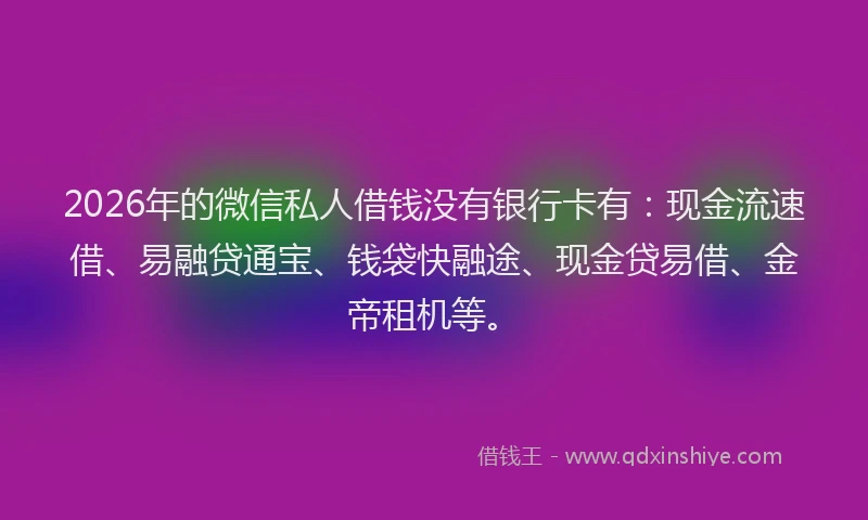 2026年的微信私人借钱没有银行卡有：现金流速借、易融贷通宝、钱袋快融途、现金贷易借、金帝租机等。