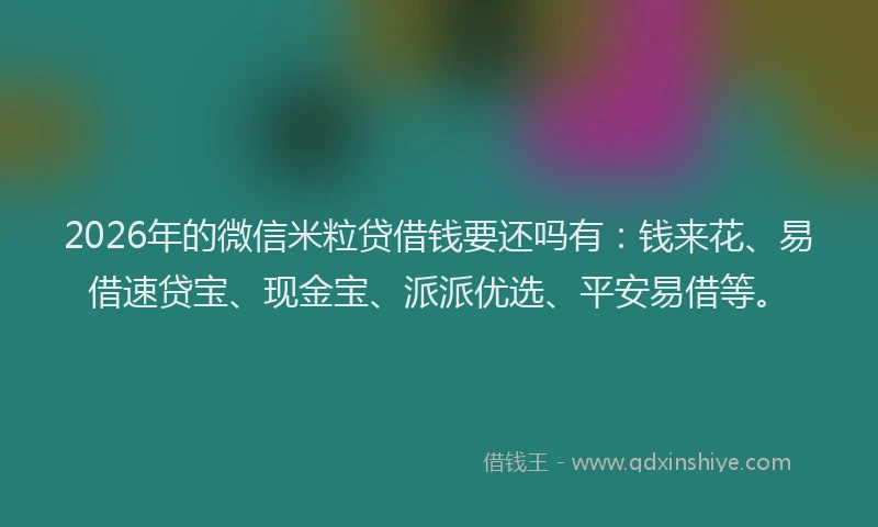 2026年的微信米粒贷借钱要还吗有：钱来花、易借速贷宝、现金宝、派派优选、平安易借等。