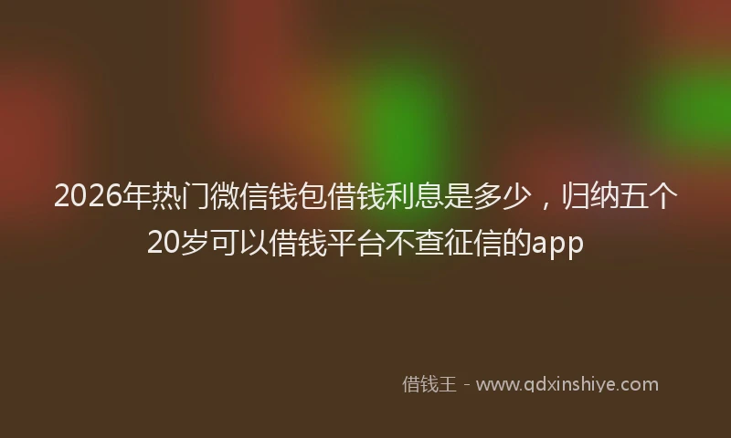 2026年热门微信钱包借钱利息是多少,归纳五个20岁可以借钱平台不查征信的app