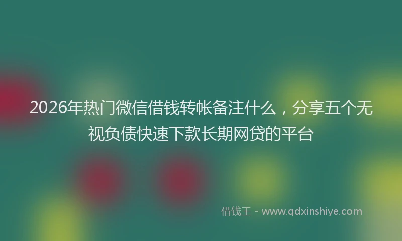 2026年热门微信借钱转帐备注什么，分享五个无视负债快速下款长期网贷的平台
