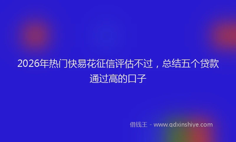 2026年热门快易花征信评估不过，总结五个贷款通过高的口子