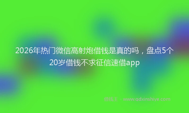 2026年热门微信高射炮借钱是真的吗,盘点5个20岁借钱不求征信速借app