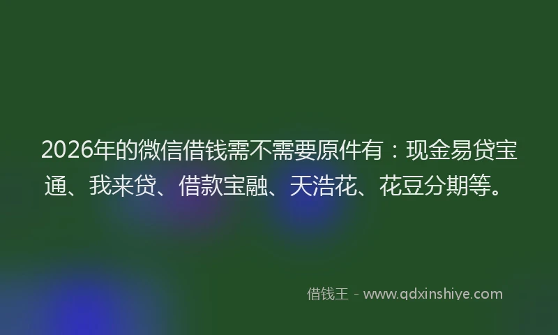 2026年的微信借钱需不需要原件有：现金易贷宝通、我来贷、借款宝融、天浩花、花豆分期等。