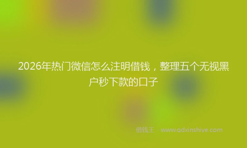 2026年热门微信怎么注明借钱，整理五个无视黑户秒下款的口子