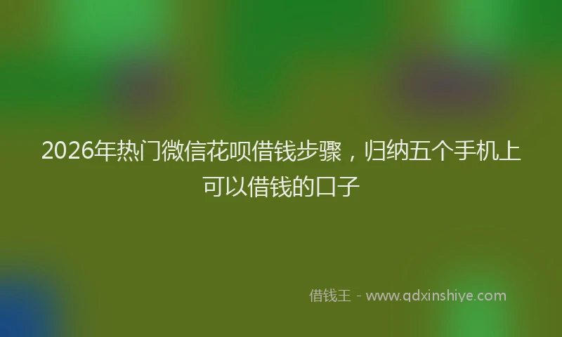 2026年热门微信花呗借钱步骤，归纳五个手机上可以借钱的口子