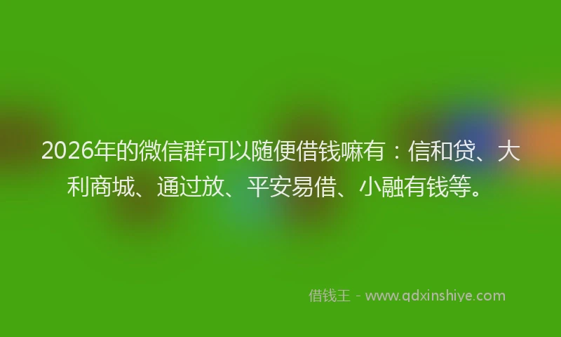 2026年的微信群可以随便借钱嘛有：信和贷、大利商城、通过放、平安易借、小融有钱等。