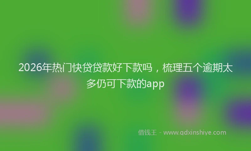 2026年热门快贷贷款好下款吗，梳理五个逾期太多仍可下款的app