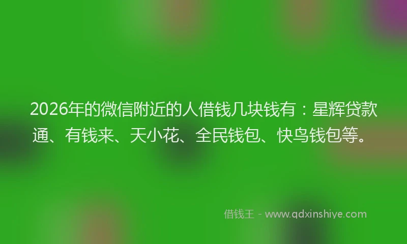 2026年的微信附近的人借钱几块钱有：星辉贷款通、有钱来、天小花、全民钱包、快鸟钱包等。