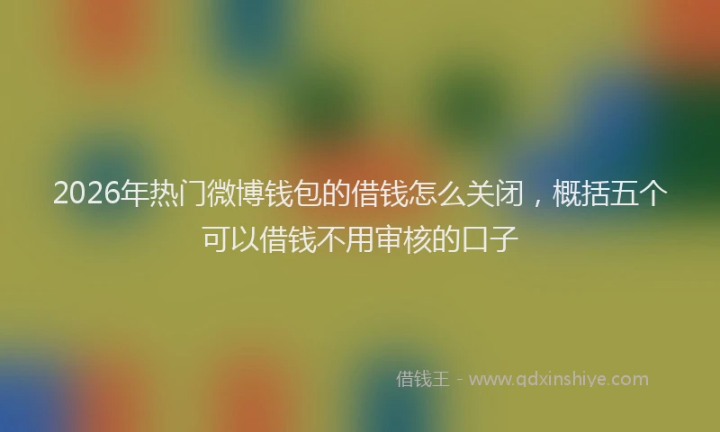 2026年热门微博钱包的借钱怎么关闭，概括五个可以借钱不用审核的口子