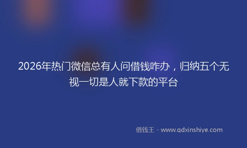 2026年热门微信总有人问借钱咋办，归纳五个无视一切是人就下款的平台
