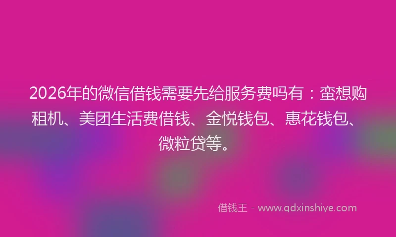 2026年的微信借钱需要先给服务费吗有：蛮想购租机、美团生活费借钱、金悦钱包、惠花钱包、微粒贷等。