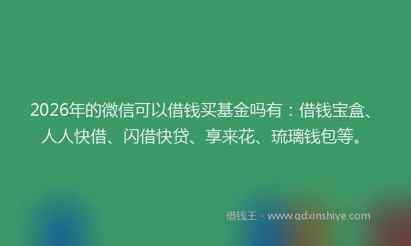 2026年的微信可以借钱买基金吗有：借钱宝盒、人人快借、闪借快贷、享来花、琉璃钱包等。