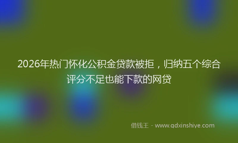 2026年热门怀化公积金贷款被拒，归纳五个综合评分不足也能下款的网贷