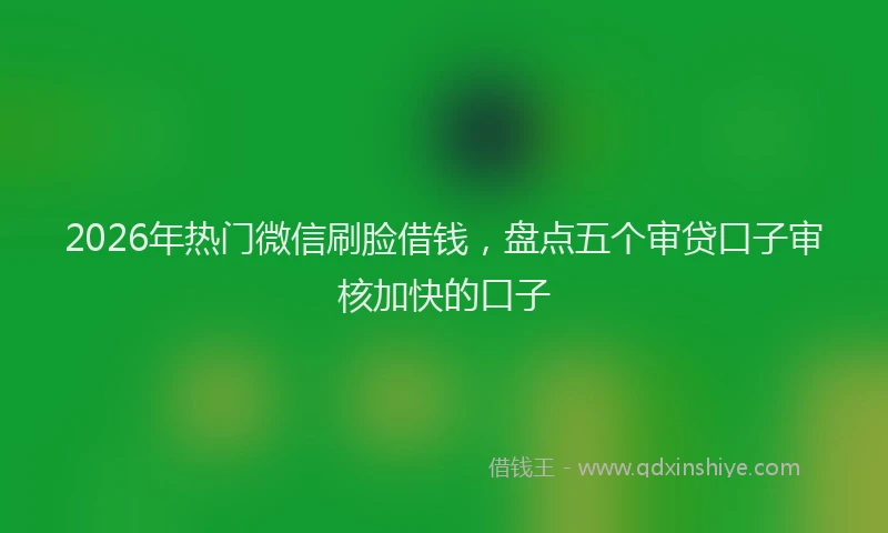 2026年热门微信刷脸借钱，盘点五个审贷口子审核加快的口子