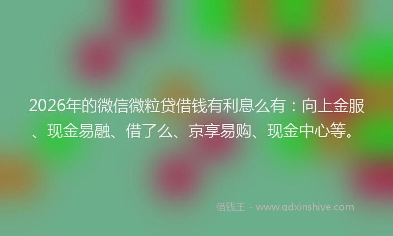 2026年的微信微粒贷借钱有利息么有：向上金服、现金易融、借了么、京享易购、现金中心等。