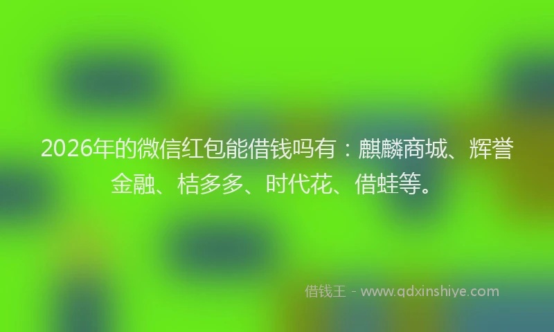 2026年的微信红包能借钱吗有：麒麟商城、辉誉金融、桔多多、时代花、借蛙等。