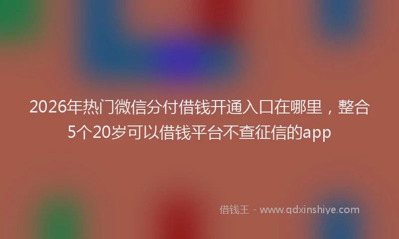 2026年热门微信分付借钱开通入口在哪里，整合5个20岁可以借钱平台不查征信的app
