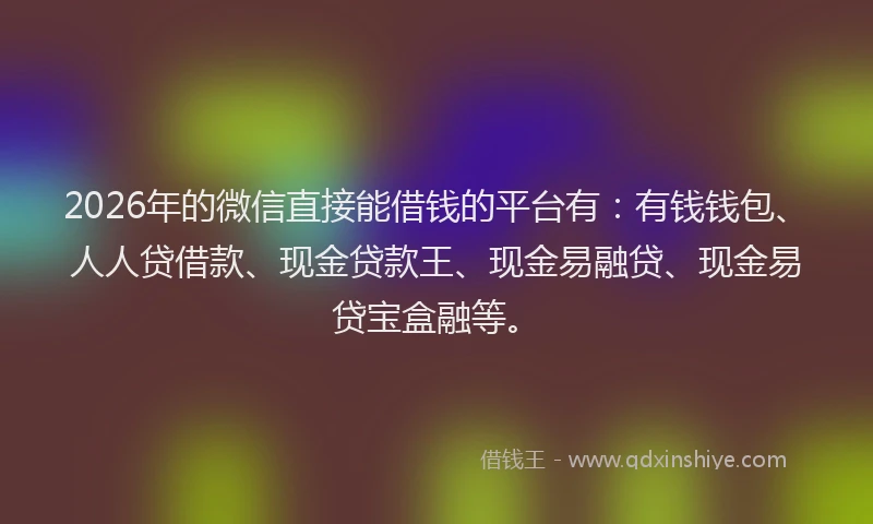 2026年的微信直接能借钱的平台有：有钱钱包、人人贷借款、现金贷款王、现金易融贷、现金易贷宝盒融等。