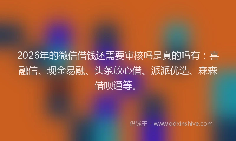 2026年的微信借钱还需要审核吗是真的吗有：喜融信、现金易融、头条放心借、派派优选、森森借呗通等。