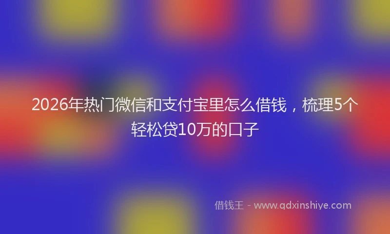 2026年热门微信和支付宝里怎么借钱，梳理5个轻松贷10万的口子