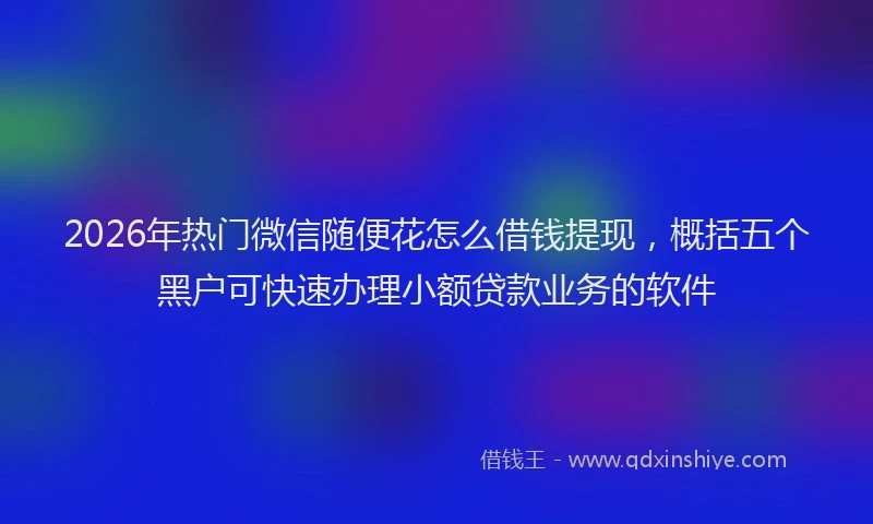 2026年热门微信随便花怎么借钱提现,概括五个黑户可快速办理小额贷款业务的软件