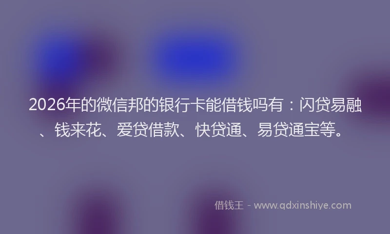 2026年的微信邦的银行卡能借钱吗有：闪贷易融、钱来花、爱贷借款、快贷通、易贷通宝等。