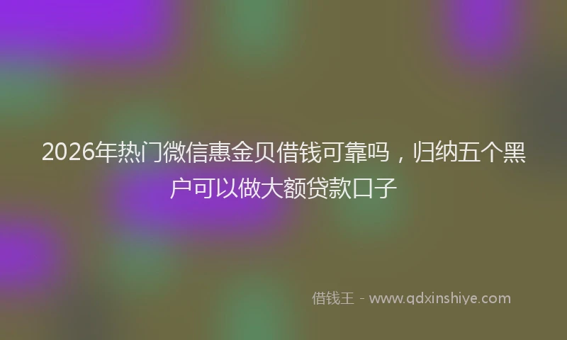 2026年热门微信惠金贝借钱可靠吗，归纳五个黑户可以做大额贷款口子