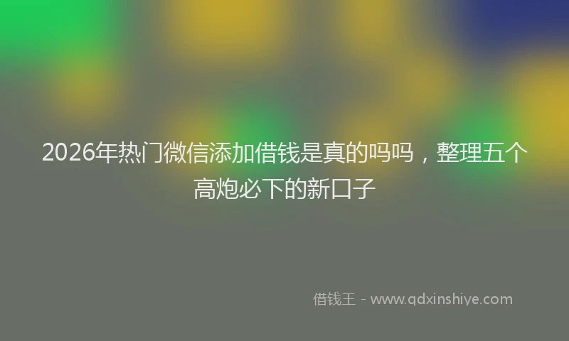 2026年热门微信添加借钱是真的吗吗，整理五个高炮必下的新口子