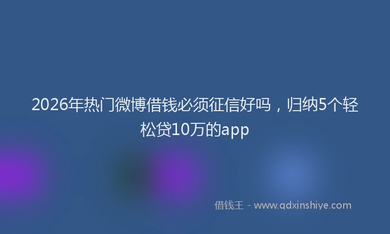 2026年热门微博借钱必须征信好吗，归纳5个轻松贷10万的app