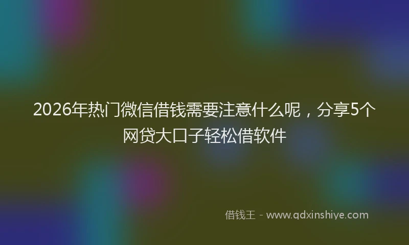 2026年热门微信借钱需要注意什么呢，分享5个网贷大口子轻松借软件