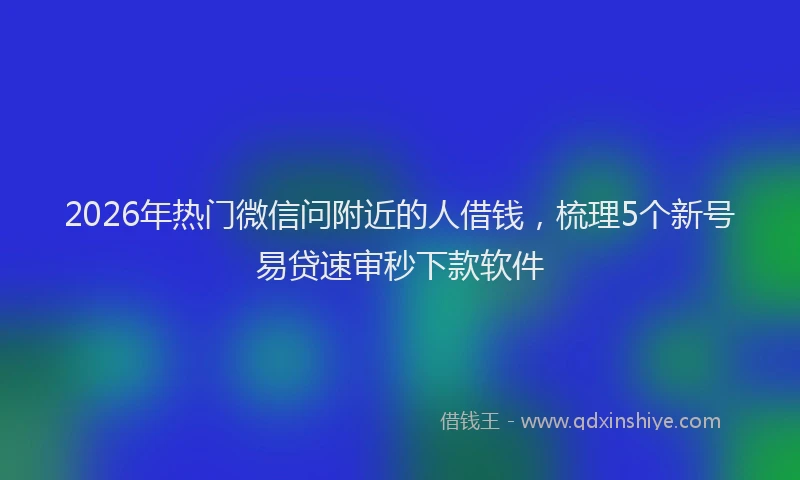 2026年热门微信问附近的人借钱，梳理5个新号易贷速审秒下款软件