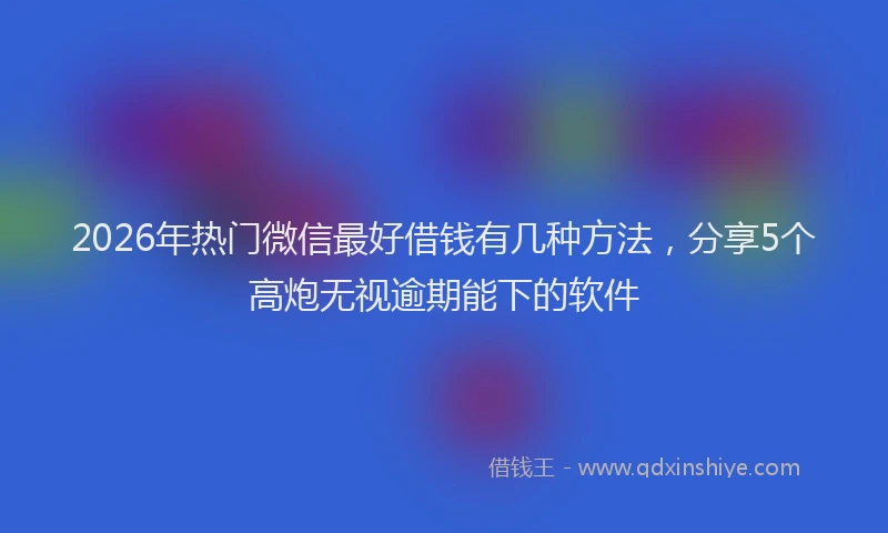 2026年热门微信最好借钱有几种方法，分享5个高炮无视逾期能下的软件