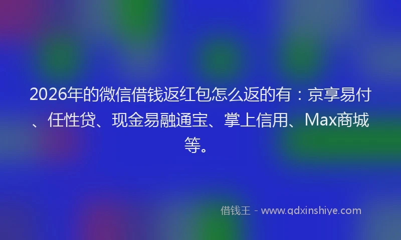 2026年的微信借钱返红包怎么返的有：京享易付、任性贷、现金易融通宝、掌上信用、Max商城等。