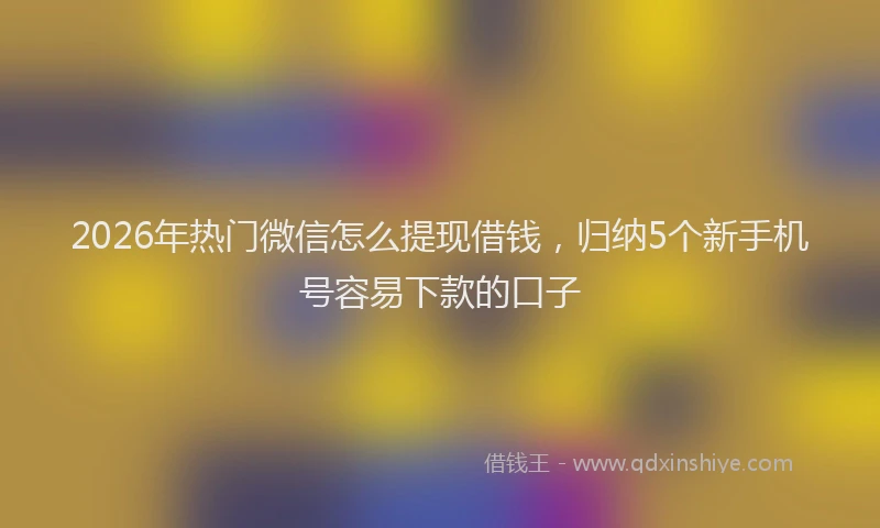 2026年热门微信怎么提现借钱,归纳5个新手机号容易下款的口子