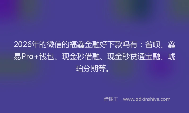 2026年的微信的福鑫金融好下款吗有：省呗、鑫易Pro+钱包、现金秒借融、现金秒贷通宝融、琥珀分期等。