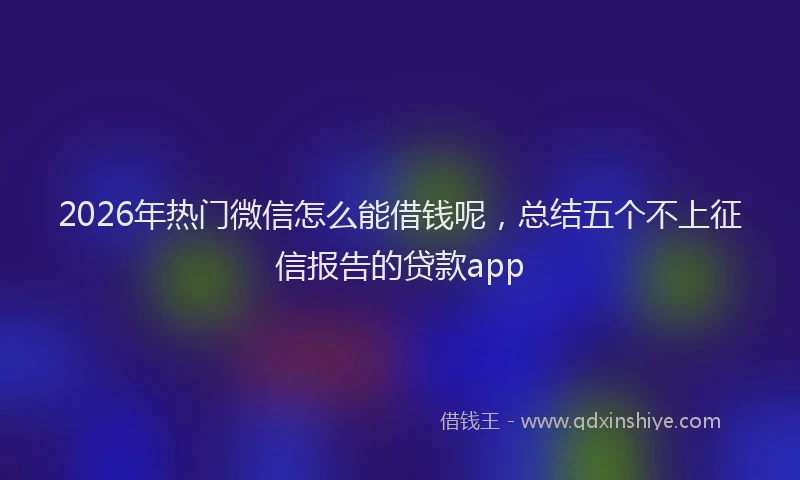2026年热门微信怎么能借钱呢，总结五个不上征信报告的贷款app