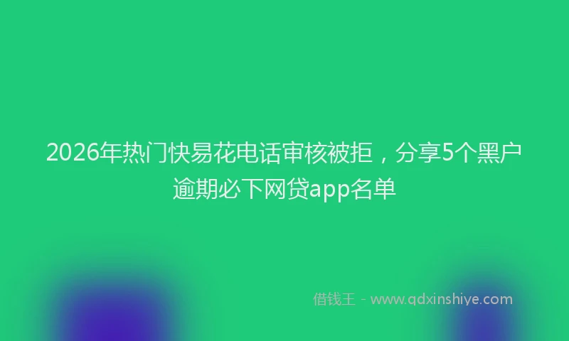 2026年热门快易花电话审核被拒，分享5个黑户逾期必下网贷app名单