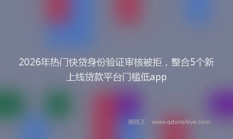 2026年热门快贷身份验证审核被拒,整合5个新上线贷款平台门槛低app