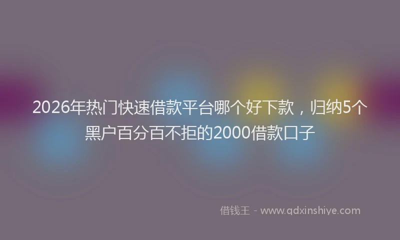 2026年热门快速借款平台哪个好下款，归纳5个黑户百分百不拒的2000借款口子