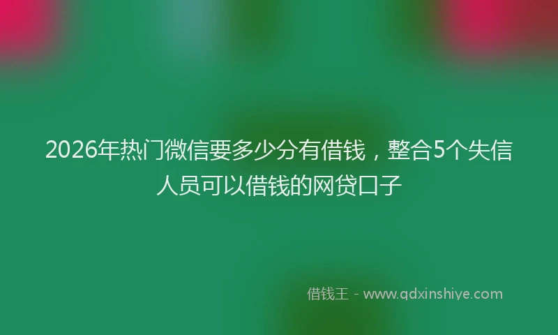 2026年热门微信要多少分有借钱，整合5个失信人员可以借钱的网贷口子