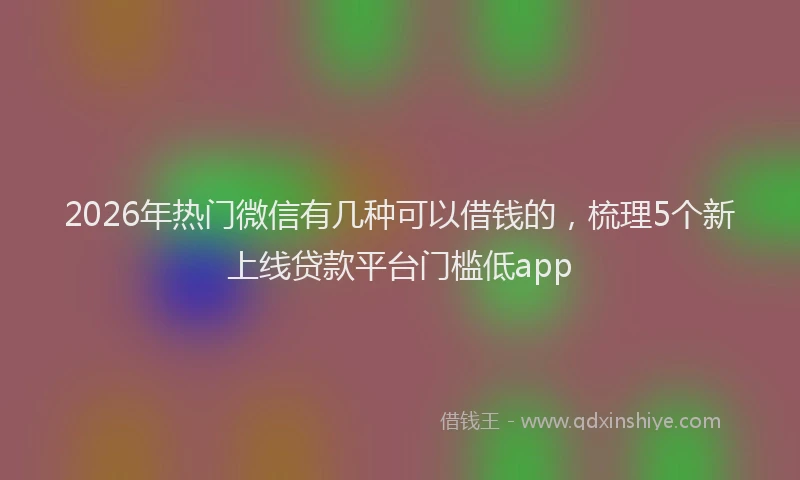 2026年热门微信有几种可以借钱的，梳理5个新上线贷款平台门槛低app