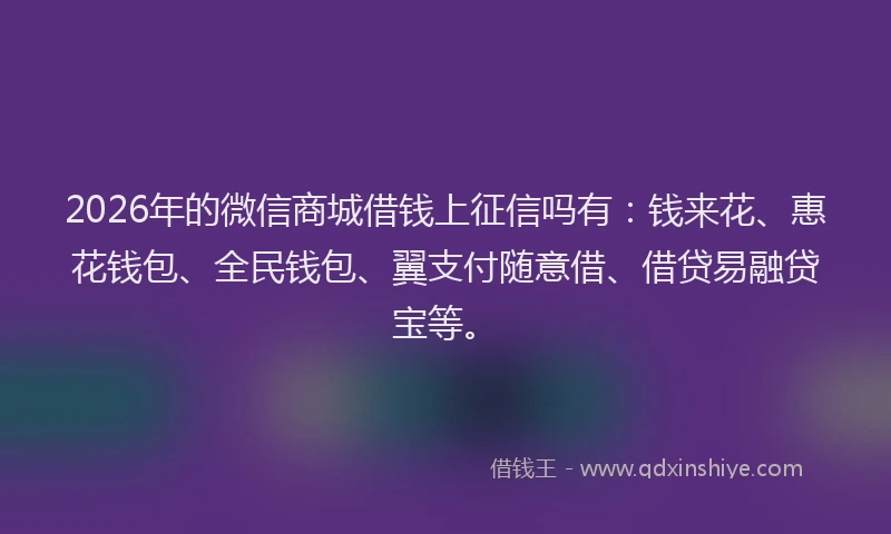2026年的微信商城借钱上征信吗有：钱来花、惠花钱包、全民钱包、翼支付随意借、借贷易融贷宝等。