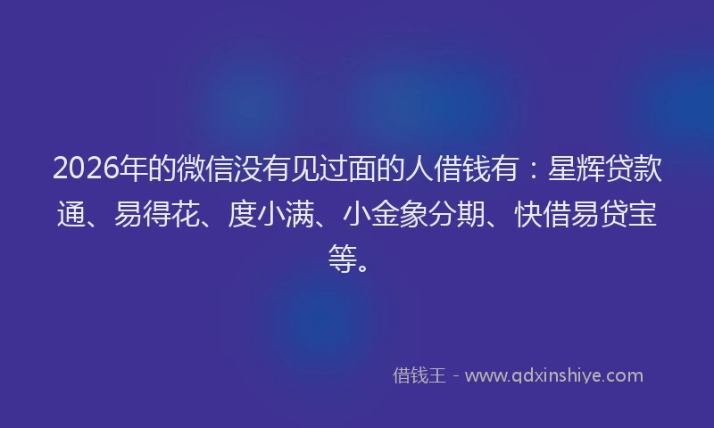 2026年的微信没有见过面的人借钱有：星辉贷款通、易得花、度小满、小金象分期、快借易贷宝等。