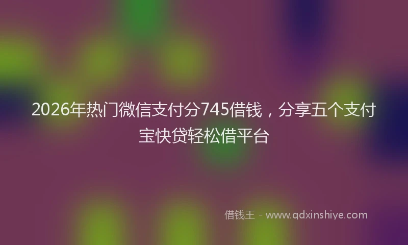2026年热门微信支付分745借钱，分享五个支付宝快贷轻松借平台
