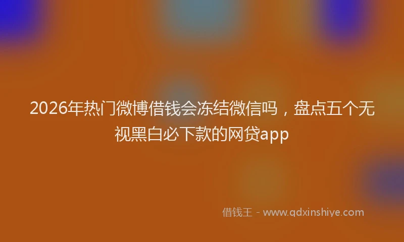2026年热门微博借钱会冻结微信吗，盘点五个无视黑白必下款的网贷app