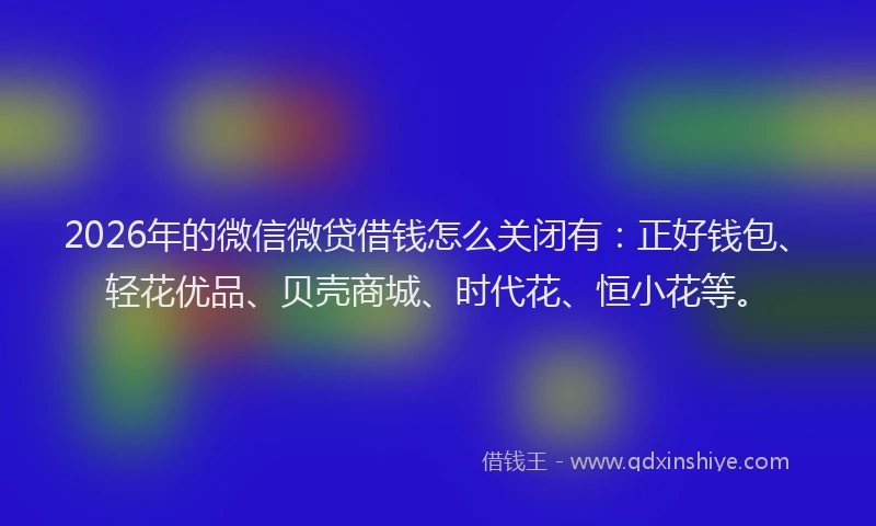 2026年的微信微贷借钱怎么关闭有:正好钱包、轻花优品、贝壳商城、时代花、恒小花等。
