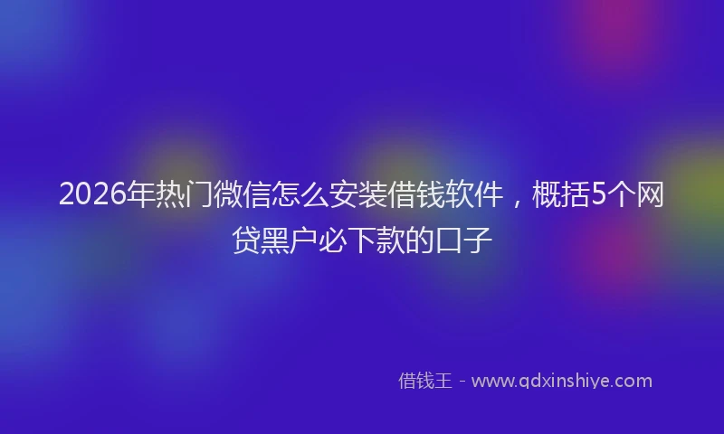 2026年热门微信怎么安装借钱软件，概括5个网贷黑户必下款的口子