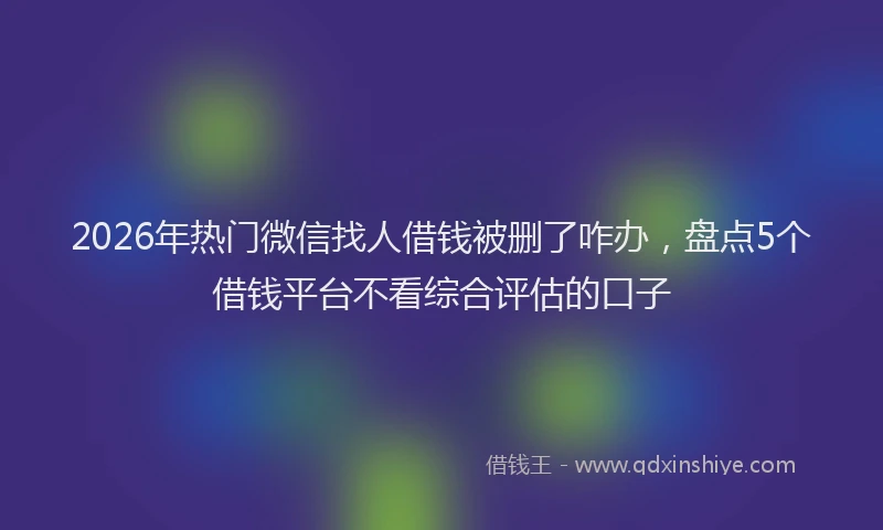 2026年热门微信找人借钱被删了咋办，盘点5个借钱平台不看综合评估的口子