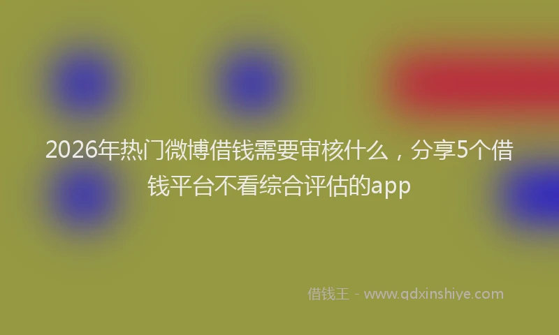 2026年热门微博借钱需要审核什么，分享5个借钱平台不看综合评估的app