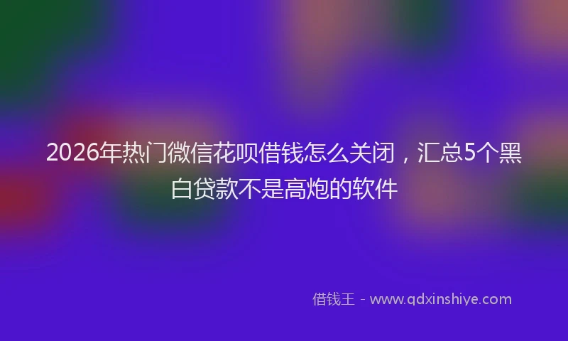 2026年热门微信花呗借钱怎么关闭，汇总5个黑白贷款不是高炮的软件